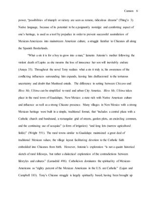 Cannon 6
power, “possibilities of triumph or victory are seen as remote, ridiculous dreams” (Thing’o 3).
Native language, because of its potential to be a poignantly nostalgic and comforting aspect of
one’s heritage, is used as a tool by prejudice in order to prevent successful assimilation of
Mexican-Americans into mainstream American culture, a struggle familiar to Chicanos all along
the Spanish Borderlands.
“What a sin it is for a boy to grow into a man,” laments Antonio’s mother following the
violent death of Lupito as she mourns the loss of innocence her son will inevitably endure
(Anaya 33). Throughout the novel Tony realizes what a sin it truly is; his awareness of the
conflicting influences surrounding him expands, leaving him disillusioned to the torturous
uncertainty and doubt that Manhood entails. The difference in setting between Chicano and
Bless Me, Ultima can be simplified to rural and urban City America. Bless Me, Ultima takes
place in the rural town of Guadalupe, New Mexico: a state rich with Native American culture
and influence as well as a strong Chicano presence. Many villages in New Mexico with a strong
Mexican heritage were built in a simple, traditional format, that “includes a central plaza with a
Catholic church and bandstand, a rectangular grid of streets, garden plots, an encircling common,
and the continuing use of acequias” (a form of irrigation) “and long lots (narrow agricultural
fields)” (Wright 551). The rural towns similar to Guadalupe maintained a great deal of
traditional Mexican values; the village layout facilitating devotion to the Catholic faith
embedded into Chicanos from birth. However, Antonio’s exploration “is not a quaint historical
sketch of rural folkways, but rather a dialectical exploration of the contradictions between
lifestyles and cultures” (Lamadrid 496). Catholicism dominates the spirituality of Mexican-
Americans as “eighty percent of the Mexican Americans in the U.S. are Catholic” (Lujan and
Campbell 183). Tony’s Chicano struggle is largely spiritually based, having been brought up
 