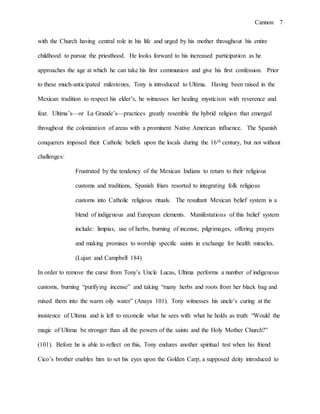 Cannon 7
with the Church having central role in his life and urged by his mother throughout his entire
childhood to pursue the priesthood. He looks forward to his increased participation as he
approaches the age at which he can take his first communion and give his first confession. Prior
to these much-anticipated milestones, Tony is introduced to Ultima. Having been raised in the
Mexican tradition to respect his elder’s, he witnesses her healing mysticism with reverence and
fear. Ultima’s—or La Grande’s—practices greatly resemble the hybrid religion that emerged
throughout the colonization of areas with a prominent Native American influence. The Spanish
conquerers imposed their Catholic beliefs upon the locals during the 16th century, but not without
challenges:
Frustrated by the tendency of the Mexican Indians to return to their religious
customs and traditions, Spanish friars resorted to integrating folk religious
customs into Catholic religious rituals. The resultant Mexican belief system is a
blend of indigenous and European elements. Manifestations of this belief system
include: limpias, use of herbs, burning of incense, pilgrimages, offering prayers
and making promises to worship specific saints in exchange for health miracles.
(Lujan and Campbell 184)
In order to remove the curse from Tony’s Uncle Lucas, Ultima performs a number of indigenous
customs, burning “purifying incense” and taking “many herbs and roots from her black bag and
mixed them into the warm oily water” (Anaya 101). Tony witnesses his uncle’s curing at the
insistence of Ultima and is left to reconcile what he sees with what he holds as truth: “Would the
magic of Ultima be stronger than all the powers of the saints and the Holy Mother Church?”
(101). Before he is able to reflect on this, Tony endures another spiritual test when his friend
Cico’s brother enables him to set his eyes upon the Golden Carp, a supposed deity introduced to
 
