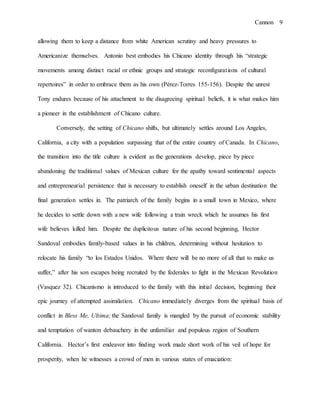 Cannon 9
allowing them to keep a distance from white American scrutiny and heavy pressures to
Americanize themselves. Antonio best embodies his Chicano identity through his “strategic
movements among distinct racial or ethnic groups and strategic reconfigurations of cultural
repertoires” in order to embrace them as his own (Pérez-Torres 155-156). Despite the unrest
Tony endures because of his attachment to the disagreeing spiritual beliefs, it is what makes him
a pioneer in the establishment of Chicano culture.
Conversely, the setting of Chicano shifts, but ultimately settles around Los Angeles,
California, a city with a population surpassing that of the entire country of Canada. In Chicano,
the transition into the title culture is evident as the generations develop, piece by piece
abandoning the traditional values of Mexican culture for the apathy toward sentimental aspects
and entrepreneurial persistence that is necessary to establish oneself in the urban destination the
final generation settles in. The patriarch of the family begins in a small town in Mexico, where
he decides to settle down with a new wife following a train wreck which he assumes his first
wife believes killed him. Despite the duplicitous nature of his second beginning, Hector
Sandoval embodies family-based values in his children, determining without hesitation to
relocate his family “to los Estados Unidos. Where there will be no more of all that to make us
suffer,” after his son escapes being recruited by the federales to fight in the Mexican Revolution
(Vasquez 32). Chicanismo is introduced to the family with this initial decision, beginning their
epic journey of attempted assimilation. Chicano immediately diverges from the spiritual basis of
conflict in Bless Me, Ultima; the Sandoval family is mangled by the pursuit of economic stability
and temptation of wanton debauchery in the unfamiliar and populous region of Southern
California. Hector’s first endeavor into finding work made short work of his veil of hope for
prosperity, when he witnesses a crowd of men in various states of emaciation:
 