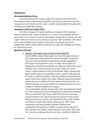 Christine Dahlin Wildlife Habitat Management Recommendations, April 2015 4
Summary
Recommendation Focus
Due to the layout of the campus and by the requests of the landowner’s
overall goal to improve the habitat and biodiversity of species present on the UPJ
campus, it is in our best interest to create a suitable riparian habitat throughout the
already present ephemeral streams.
Summary of Conservation Plan
Our plan is manage the riparian habitats on campus by first installing a
reservoir lake that will conduct stream flow via a levee system installed. We also
plan to clear current late succession forest habitats juxtaposition to the streams and
replace with non-invasive mosses, shrubs, and grasses. This installation will reduce
soil erosion and allow stream waters to flow more consistently year round.
Additionally, habitat shelters will be created by new plant-life, building new homes
for associated species.
Speciesto benefit
1. Species of Greatest Conservation Need (SGCN)
Eastern Ribbon Snake (Thamnophis sauritus): Although common in
the southeastern United States, this species of snake is of a greater
concern in Canada, Northern United States, and the Appalachian
Mountains. Growing between 18 to 34 inches, these snakes are
distinguished by the three multicolored stripes present on their back.
Similarly, their stomach is made up of scales of the same white,
yellow, or green pigments found on their backs. Often confused with
garter snakes, they can be identified by their slimmer body type and
the white or yellow borderless scales around their mouth (which the
garter snake lacks) (Animal Diversity). Although Appalachian habitat
penetration may be difficult for these species to penetrate, they are
still semi-aquatic and may possible form a lively population if we are
to improve riparian conditions on campus.
Green Salamander (Anedies aeneus): One of the most impacted species
we wish to improve, the Green Salamander has declined an estimated
98% since the 1970’s (Brodman, 2004). This species is extremely
unique in that it is the only North American species of salamander
with green skin tone, and the only salamander of the family Aneidas
found in the eastern United States (Natureserve, 2007). These
salamanders are found anywhere between Alabama and
southwestern Pennsylvania, but they are much more particular in
their specific, local habitat, complicating its conservation. They must
live in rock outcroppings that are near water, completely shaded by
 