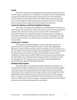 Christine Dahlin Wildlife Habitat Management Recommendations, April 2015 7
Goals
We wish to improve the overall biodiversity and riparian habitat present on
the UPJ campus. In particular, we would like to encourage an environment that may
promote the growth of our listed species of greatest concern. We would like to
create a reservoir on the campus with a levee system that encourages water flow
year round through the south eastern portion of campus. In their current design,
they streams present are ephemeral and do not have a constant flow.
Land Use History and Past Habitat Projects
The campus was a gift from the Wilmore Coal and Real Estate Companies, in
1960. Campus was constructed in 1963-1967, where much of it has been allowed to
continue with natural succession, and only a portion of the campus has been
developed for student housing and education. The landscape is controlled by the
University of Pittsburgh in Johnstown, and the University of Pittsburgh. Part of the
area we wish to develop is currently being used as athletic fields for baseball and
track and field.
Landscape Context
The property is located in Richland, a suburb eight miles southeast of
Johnstown, and is in southern Cambria County. It is a part of the Appalachian
Mountains, which have been primarily used in coal mining, and as a result rivers in
the area suffer from acid-mine drainage. The developed portion of the campus sits at
the highest point, while where we wish to preform habitat reconstruction is
composed of a large slope from 2200-1800 feet. The streams present will flow into
the Little Paint Creek, combining with the Stonycreek River, which flows into the
Conemaugh River. The campus is only several miles away from Gallitzin State
Forest, which lies adjacent to Blue Knob State Park.
Habitat Description
Part of the campus is developed for student education and activities. The
remained of the campus is mostly late succession forest habitat, mixed mesophytic
forest and stream, and composed mainly of red maple trees. Several serpentine
paths transect the forest portion of the campus and are mowed regularly, creating
edge habitat and preventing succession. In the southern portion of the property,
there is a region of early succession habitat, but it is excluded from our example.
There are small bodies of water on campus, and ephemeral streams, but these likely
only move water during the spring after the snow melts.
 