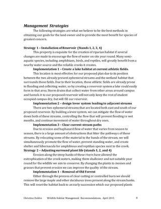 Christine Dahlin Wildlife Habitat Management Recommendations, April 2015 8
Management Strategies
The following strategies are what we believe to be the best methods in
obtaining our goals for the land owner and to provide the most benefit for species of
greatest concern.
Strategy 1 – Installation of Reservoir (Stands 1, 2, 3, 4)
This property is exquisite for the creation of riparian habitat if several
changes are made to encourage the flow of water on site year round. Many semi-
aquatic species, including amphibians, birds, and reptiles, will greatly benefit from a
nearby water source and the reliable creeks it creates.
Implementation 1 – Create a lake habitat at current athletic fields.
This location is most effective for our proposed plan due to its position
between the two already present ephemeral streams and the wetland habitat that
surrounds those fields. Due to their location, those athletic fields are already prone
to flooding and collecting water, so by creating a reservoir system a lake could easily
form in that area. Storm drains that collect water from other areas around campus
and funnels it to our proposed reservoir will not only keep the rest of student
occupied campus dry, but will fill our reservoir.
Implementation 2 – design levee system leading to adjacent streams
There are two ephemeral streams that are located both east and south of our
proposed reservoir. By building a levee system, we can mitigate the flow of water
down both of these streams, controlling the flow that will prevent flooding in wet
months, and continue movement of water throughout dry ones.
Implementation 3 – Clear current stream paths
Due to erosion and haphazard flow of water that varies from season to
season, there is a large amount of obstructions that litter the pathways of these
streams. By relocating some of the material to the bands of the stream, we will
simultaneously promote the flow of water, prevent standing water, and create
shelter and hibernacula for amphibious and reptilian species next to the creek.
Strategy 2 – Adjusting surround plant life (stands 1, 2, and 4)
Erosion along the steep banks of these rivers have allowed the
eutrophication of the creek waters, making them shallower and not suitable year
round for the wildlife we aim to conserve. By changing the plants to mosses and
grasses that prevent erosion we can improve the quality of the stream.
Implementation 1 – Removal of Old Forrest
Either through the process of clear cutting or controlled burn we should
remove the large maple and other deciduous trees present along the stream banks.
This will reset the habitat back to an early succession which our proposed plants
 