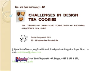 Bio- and food technology –Bio- and food technology – BFBF
CHALLENGES IN DESIGNCHALLENGES IN DESIGN
TEA COOKIESTEA COOKIES
XXIII CONGRESS OF CHEMISTS AND TECHNOLOGISTS OF MACEDONIA
8-11 OCTOBER, 2014, OHRID
Skopje Design Week 2014
23 - 28 September Kursumli An
Julijana Savic-Dineva , eng.food biotech, food product design for Super Grup , e-
mail: savicdineva@yahoo.com
Super Grup, Boris Trajkovski 107, Skopje, +389 2 279 1 279,
info@supergroup.mk
 