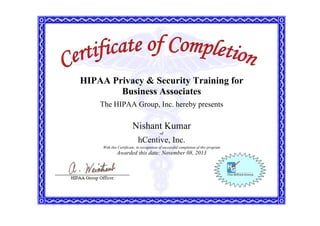 HIPAA Privacy & Security Training for
Business Associates
The HIPAA Group, Inc. hereby presents
Nishant Kumar
of
hCentive, Inc.
With this Certificate, in recognition of successful completion of this program
Awarded this date: November 08, 2013
 
