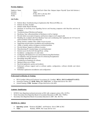 Previous Employer:
Employer Name: Wipro InfoTech -Client Site: Genpact Jaipur- Payroll( Vyam Info Solution )
Location : Jaipur
Duration : 29 Dec 2014 to 30 July 2015
Profile : Administrator-EUS.
Job Profile:
 Perform Basic Troubleshooting on Applications like Microsoft Office etc.
 Perform the daily checklist.
 Publish Admin Report Monthly.
 Proficient in resolving issue regarding Servers and Securing computers with MacAfee antivirus &
Symantec
 Troubleshooting of Desktop and Laptops
 Rectifying Virus affected problem in Desktops as well as Laptops
 Provide initial assessment ofurgency and business impact on all support calls
 Handling the escalated calls from Desktop Team and coordinating with Application & US Team for
quick resolution of the issue within SLA
 Giving internet, common Drive folder Access to users.
 Supporting network printer installation and troubleshooting.
 Ability to quickly analyse & diagnose technical problem
 Provide Remote Support to different Location
 Manufacturing PC standard image test and deployment
 Internet access for the LAN through Proxy setting
 Installation / configuration of e-mail client
 Configuring MS Outlook for user and troubleshooting Mail Problem
 Co-ordination with development team for enhancing the application
 Knowledge about BCP process.
 Troubleshoot of hardware & software.
 Backup & Recovery of Data.
 Resolved application queries and incidents
 Performed software support such as software update, configuration, software rebuilds and clients
installation
 Performed applications installations and configuration
Professional Certification & Training:
 MTA Certified (Microsoft Technical Association),N+ Certified, MCSA -2012 Certified-(F711-8532)
 Attend the Training Of (ISMS Policy) ISO 20000:20001 in Wipro InfoTech in Nov-2015
 Attend Training of ITIL Session in Wipro InfoTech in Feb-2016
Academic Qualification:
• B.TECH from Rajasthan technical university in 2014 with computer science. (Per. 63.33%)
• Senior Secondary from Rajasthan Board of secondary Education in 2009. (Per. 79.08%)
• Secondary from Rajasthan Board of secondary Education in 2007. (Per. 80.17%)
TECHNICAL SKILLS
 Operating system Windows XP,2000,7 and Windows Server 2008 & 2012
 Tools: Remedy, HPSM, Site scope ,Service now
 