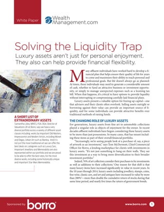 Solving the Liquidity Trap
M
any affluent individuals have worked hard to develop a fi-
nancial plan that helps ensure their quality of life for years
to come and maximizes their ability to reach personal and
professional goals. But life doesn’t always go as planned:
At times, these individuals may need to generate a considerable amount
of cash, whether to fund an attractive business or investment opportu-
nity, or simply to manage unexpected expenses such as a looming tax
bill. When that happens, it’s critical to have options to provide liquidity
without interrupting or compromising carefully laid financial plans.
Luxury assets present a valuable option for freeing up capital—one
that advisers and their clients often overlook. Selling assets outright or
borrowing against their value can provide an important source of li-
quidity, and for some individuals can provide attractive benefits over
traditional methods of raising funds.
THE CHANGING ROLE OF LUXURY ASSETS
For generations, luxury assets from fine art to automobile collections
played a singular role as objects of enjoyment for the owner. In recent
decades affluent individuals have begun considering these luxury assets
to be more than just possessions. In many cases, that has meant includ-
ing these items as part of their overall financial portfolio.
“Increasingly, we’re seeing people look at a purchase of, say, a piece
of artwork as an investment,” says Tom McDermott, Chief Commercial
Officer for Borro, a lending marketplace for clients with investments in
luxury assets. “It’s not just something to hang on their walls. They see
this investment as a way to bring more diversification to their broader
investment portfolio.”
Indeed,76%ofartcollectorsconsidertheirpurchasestobeinvestments
as well as additions to their collections.1
One reason for that shift is that
many luxury items have increased significantly in value in recent years. In
the 10 years through 2014, luxury assets including jewellery, stamps, coins,
fine wine, classic cars, and art and antiques have increased in value by more
than 200%2
—more than double the cumulative return of stocks during that
same time period, and nearly five times the return of government bonds.
Luxury assets aren’t just for personal enjoyment.
They also can help provide financial flexibility.
www.borro.comSponsored by 1
White Paper
A SHORT LIST OF
EXTRAORDINARY ASSETS
Samantha Lilley, MRICS, FGA, DGA, Director of
Valuations UK at Borro, says we have a very
diverse portfolio across a variety of different asset
classes including; works by important Old Masters,
Impressionist and Modern Artists, including Monet
and Degas, Urban Art such as Banksy.  And it is
not just the more traditional art we can offer the
best deals on, categories such as Luxury Cars,
Important Jewellery and Memorabilia are also
represented within our portfolio and we are proud
to be able to offer the best rates, for the most
diverse works, including some historically unique
and important Star Wars Memorabilia.
 