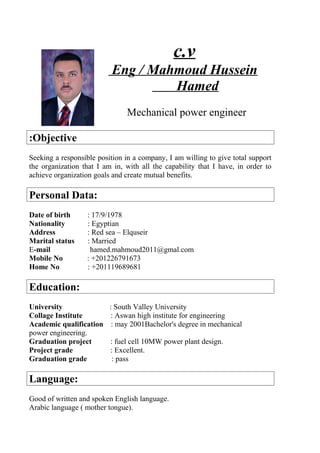 c.v
Eng / Mahmoud Hussein
Hamed
Mechanical power engineer
Objective:
Seeking a responsible position in a company, I am willing to give total support
the organization that I am in, with all the capability that I have, in order to
achieve organization goals and create mutual benefits.
Personal Data:
Date of birth : 17/9/1978
Nationality : Egyptian
Address : Red sea – Elquseir
Marital status : Married
E-mail hamed.mahmoud2011@gmal.com
Mobile No : +201226791673
Home No : +201119689681
Education:
University : South Valley University
Collage Institute : Aswan high institute for engineering
Academic qualification : may 2001Bachelor's degree in mechanical
power engineering.
Graduation project : fuel cell 10MW power plant design.
Project grade : Excellent.
Graduation grade : pass
Language:
Good of written and spoken English language.
Arabic language ( mother tongue).
 