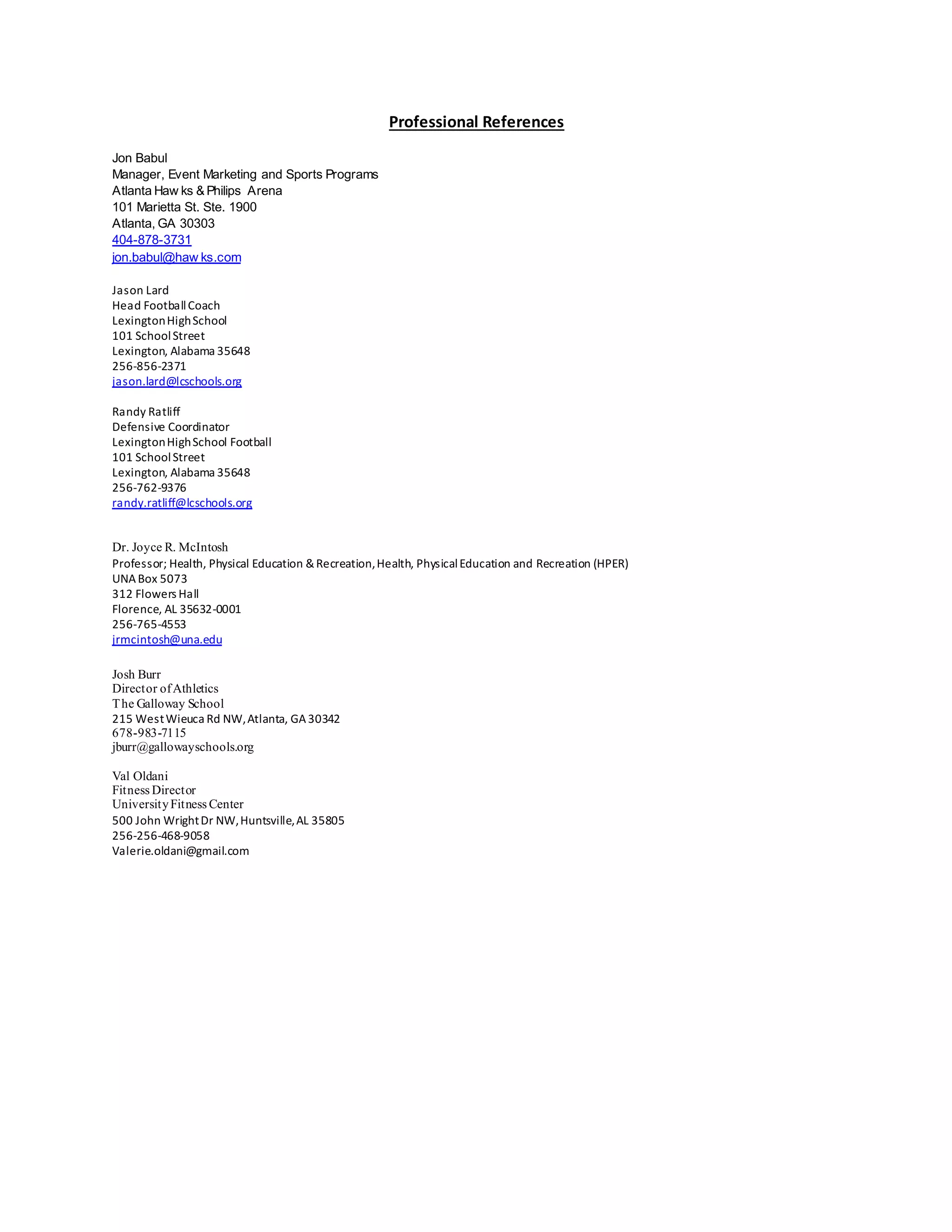 Professional References
Jon Babul
Manager, Event Marketing and Sports Programs
Atlanta Haw ks & Philips Arena
101 Marietta St. Ste. 1900
Atlanta, GA 30303
404-878-3731
jon.babul@haw ks.com
Jason Lard
Head FootballCoach
LexingtonHighSchool
101 SchoolStreet
Lexington, Alabama 35648
256-856-2371
jason.lard@lcschools.org
Randy Ratliff
Defensive Coordinator
LexingtonHighSchool Football
101 SchoolStreet
Lexington, Alabama 35648
256-762-9376
randy.ratliff@lcschools.org
Dr. Joyce R. McIntosh
Professor; Health, Physical Education &Recreation,Health, PhysicalEducation and Recreation (HPER)
UNABox 5073
312 Flowers Hall
Florence, AL 35632-0001
256-765-4553
jrmcintosh@una.edu
Josh Burr
Director ofAthletics
The Galloway School
215 WestWieuca Rd NW,Atlanta, GA30342
678-983-7115
jburr@gallowayschools.org
Val Oldani
Fitness Director
UniversityFitness Center
500 John WrightDr NW,Huntsville,AL 35805
256-256-468-9058
Valerie.oldani@gmail.com
 