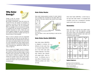 Phone: 92-331-6204216
E-mail: zahidalizafar@gmail.com
Department of Chemical Engineering
Hafiz Hayat Campus ,University of Gujrat ,Gujrat
Vigilant Engineers
Solar water heater (SWH-R01) is direct loop ac-
tive type solar water heater, it is equipped with
circulation pump and a temperature controller
system which make it more cost-effective.
Economics
Solar water heater requires once capital invest-
ment and then it has very less/zero running
cost ,which made it very cost-effective. Following
table gives comparison between solar water and
conventional water heating.
Energy is vital for running
any process and one way to
get energy is Combustion, since the human dis-
covered the fire, the process of combustion is
carrying on and tons of toxic and harmful flue
gases are being thrown into the atmosphere.
With the passage of time the demand for energy
is increased and this process of combustion is
manifold thousands of times. These toxic and
harmful gases changed the natural atmosphere
and created the problem of global warming and
become cause of many diseases.
Now it is time to discover new and sustainable
energy sources that have not any bad effect on
environment. Man had realized what he had done
with nature and started research and work to find
out more sustainable and clean energy sources.
It results in the form of renewable energy which is
wind, hydroelectricity, geothermal, biofuels, bio-
mass, sunlight etc.
Sun is universal and biggest source of energy in
the universe. It delivers immense amount of ener-
gy to earth that is free and clean energy .it means
it doesn’t harm environment .This energy can be
now utilized for different purposes. Solar water
heating one of better way to utilize solar energy.it
is very cost-effective method for domestic water
heating and doesn't emit any harmful by-product
to environment.
Solar Water Heater
Solar water heating systems consist of a solar collector
and a storage tank connected by two pipes. When sun
rays fall on the solar collector they transmit their energy
to the wa-
ter in the
solar col-
l e c t o r ' s
channels
in the form
of heat
and water
becomes
hot. This water is then used according to need and de-
mand.
Solar Water Heater (SWH-R01)
Solar water heater (SWH-R01)
is designed to enhance the
efficiency of solar water heat-
er. Its special design differenti-
ate it from other solar water
heaters, Basically it has Para-
bolic reflector type collector,
with cupper tubes. which en-
hance its efficiency due to
dual effect of Parabolic shape
reflecting surface and direct
sun rays.
Why Solar
Energy?
Heaters
Con-
cept
Solar
Water
Heater
Electric Gas Gey-
ser
Life 15 yr. 5 yr. 5 yr
Daily
Output
500C
water
(Kg)
Winter
200lit./
summer
80lit.
Winter
200 lit.
/ sum-
mer 80
lit.
Winter
200 Lit/
summer
80 Lit.
Money
for
energy
per
year
Rs.0.00 Rs.
6975.
00
Rs.
1596.00
Risk No Yes Yes
Pollu-
tion
No Yes Yes
 