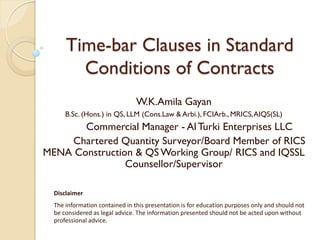 Time-bar Clauses in Standard
Conditions of Contracts
W.K.Amila Gayan
B.Sc. (Hons.) in QS, LLM (Cons.Law & Arbi.), FCIArb., MRICS,AIQS(SL)
Commercial Manager - AlTurki Enterprises LLC
Chartered Quantity Surveyor/Board Member of RICS
MENA Construction & QSWorking Group/ RICS and IQSSL
Counsellor/Supervisor
Disclaimer
The information contained in this presentation is for education purposes only and should not
be considered as legal advice. The information presented should not be acted upon without
professional advice.
 