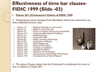 Effectiveness of time bar clauses-
FIDIC 1999 (Slide -03)
 Clause 20.1 (Contractor’s Claim) of FIDIC 1999
 Following are some examples from Red Book where the contractor can
claim additional time or cost.
o Clause 1.9 – Delayed drawings or instructions
o Clause 2.1 – Right to access the site
o Clause 4.7 – Errors in original setting out points/levels
o Clause 4.12 – Unforeseeable physical conditions
o Clause 7.4 – Additional tests
o Clause 8.4 – Causes for EOT
o Clause 8.5 – Delay caused by Authorities
o Clause 8.9 – Suspension of Works
o Clause 13.2 –Value Engineering
o Clause 13.3 –Variation Procedure
o Clause 13.7 – Changes in Legislation
o Clause 14.8 – Delayed Payments
o Clause 16.4 – Payments on Termination
o Clause 17.4 – Consequences of Employer Risk Events
o Clause 19.4 – Consequences of Force Majeure
 The above Clauses states that the Contractor's entitlement for time or
cost is subject to Clause 20.1
 