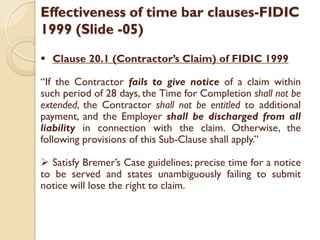 Effectiveness of time bar clauses-FIDIC
1999 (Slide -05)
 Clause 20.1 (Contractor’s Claim) of FIDIC 1999
“If the Contractor fails to give notice of a claim within
such period of 28 days, the Time for Completion shall not be
extended, the Contractor shall not be entitled to additional
payment, and the Employer shall be discharged from all
liability in connection with the claim. Otherwise, the
following provisions of this Sub-Clause shall apply.”
 Satisfy Bremer’s Case guidelines; precise time for a notice
to be served and states unambiguously failing to submit
notice will lose the right to claim.
 