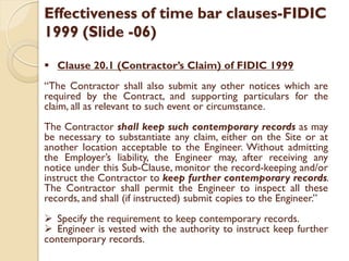 Effectiveness of time bar clauses-FIDIC
1999 (Slide -06)
 Clause 20.1 (Contractor’s Claim) of FIDIC 1999
“The Contractor shall also submit any other notices which are
required by the Contract, and supporting particulars for the
claim, all as relevant to such event or circumstance.
The Contractor shall keep such contemporary records as may
be necessary to substantiate any claim, either on the Site or at
another location acceptable to the Engineer. Without admitting
the Employer’s liability, the Engineer may, after receiving any
notice under this Sub-Clause, monitor the record-keeping and/or
instruct the Contractor to keep further contemporary records.
The Contractor shall permit the Engineer to inspect all these
records, and shall (if instructed) submit copies to the Engineer.”
 Specify the requirement to keep contemporary records.
 Engineer is vested with the authority to instruct keep further
contemporary records.
 