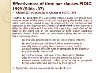 Effectiveness of time bar clauses-FIDIC
1999 (Slide -07)
 Clause 20.1 (Contractor’s Claim) of FIDIC 1999
“Within 42 days after the Contractor became aware (or should have
become aware) of the event or circumstance giving rise to the claim, or
within such other period as may be proposed by the Contractor and
approved by the Engineer, the Contractor shall send to the Engineer a
fully detailed claim which includes full supporting particulars of the
basis of the claim and of the extension of time and/or additional
payment claimed. If the event or circumstance giving rise to the claim
has a continuing effect:
(a) this fully detailed claim shall be considered as interim;
(b) the Contractor shall send further interim claims at
monthly intervals, giving the accumulated delay and/or
amount claimed, and such further particulars as the Engineer
may reasonably require; and
(c) the Contractor shall send a final claim within 28 days
after the end of the effects resulting from the event or
circumstance or within such other period as may be proposed
by the Contractor and approved by the Engineer.”
 Specify the timelines to submit the details of claim.
 