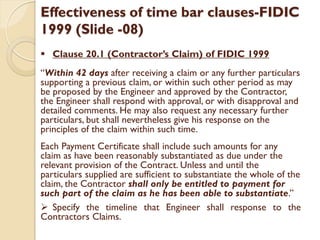 Effectiveness of time bar clauses-FIDIC
1999 (Slide -08)
 Clause 20.1 (Contractor’s Claim) of FIDIC 1999
“Within 42 days after receiving a claim or any further particulars
supporting a previous claim, or within such other period as may
be proposed by the Engineer and approved by the Contractor,
the Engineer shall respond with approval, or with disapproval and
detailed comments. He may also request any necessary further
particulars, but shall nevertheless give his response on the
principles of the claim within such time.
Each Payment Certificate shall include such amounts for any
claim as have been reasonably substantiated as due under the
relevant provision of the Contract. Unless and until the
particulars supplied are sufficient to substantiate the whole of the
claim, the Contractor shall only be entitled to payment for
such part of the claim as he has been able to substantiate.”
 Specify the timeline that Engineer shall response to the
Contractors Claims.
 
