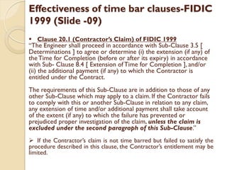 Effectiveness of time bar clauses-FIDIC
1999 (Slide -09)
 Clause 20.1 (Contractor’s Claim) of FIDIC 1999
“The Engineer shall proceed in accordance with Sub-Clause 3.5 [
Determinations ] to agree or determine (i) the extension (if any) of
theTime for Completion (before or after its expiry) in accordance
with Sub- Clause 8.4 [ Extension of Time for Completion ], and/or
(ii) the additional payment (if any) to which the Contractor is
entitled under the Contract.
The requirements of this Sub-Clause are in addition to those of any
other Sub-Clause which may apply to a claim. If the Contractor fails
to comply with this or another Sub-Clause in relation to any claim,
any extension of time and/or additional payment shall take account
of the extent (if any) to which the failure has prevented or
prejudiced proper investigation of the claim, unless the claim is
excluded under the second paragraph of this Sub-Clause.”
 If the Contractor’s claim is not time barred but failed to satisfy the
procedure described in this clause, the Contractor’s entitlement may be
limited.
 