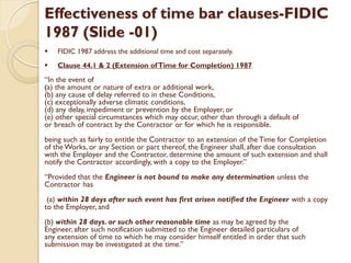 Effectiveness of time bar clauses-FIDIC
1987 (Slide -01)
 FIDIC 1987 address the additional time and cost separately.
 Clause 44.1 & 2 (Extension ofTime for Completion) 1987
“In the event of
(a) the amount or nature of extra or additional work,
(b) any cause of delay referred to in these Conditions,
(c) exceptionally adverse climatic conditions,
(d) any delay, impediment or prevention by the Employer, or
(e) other special circumstances which may occur, other than through a default of
or breach of contract by the Contractor or for which he is responsible.
being such as fairly to entitle the Contractor to an extension of the Time for Completion
of the Works, or any Section or part thereof, the Engineer shall, after due consultation
with the Employer and the Contractor, determine the amount of such extension and shall
notify the Contractor accordingly, with a copy to the Employer.”
“Provided that the Engineer is not bound to make any determination unless the
Contractor has
(a) within 28 days after such event has first arisen notified the Engineer with a copy
to the Employer, and
(b) within 28 days. or such other reasonable time as may be agreed by the
Engineer, after such notification submitted to the Engineer detailed particulars of
any extension of time to which he may consider himself entitled in order that such
submission may be investigated at the time.”
 