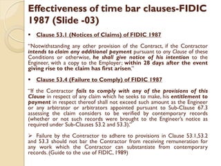 Effectiveness of time bar clauses-FIDIC
1987 (Slide -03)
 Clause 53.1 (Notices of Claims) of FIDIC 1987
“Notwithstanding any other provision of the Contract, if the Contractor
intends to claim any additional payment pursuant to any Clause of these
Conditions or otherwise, he shall give notice of his intention to the
Engineer, with a copy to the Employer; within 28 days after the event
giving rise to the claim has first arisen.”
 Clause 53.4 (Failure to Comply) of FIDIC 1987
“If the Contractor fails to comply with any of the provisions of this
Clause in respect of any claim which he seeks to make, his entitlement to
payment in respect thereof shall not exceed such amount as the Engineer
or any arbitrator or arbitrators appointed pursuant to Sub-Clause 67.3
assessing the claim considers to be verified by contemporary records
(whether or not such records were brought to the Engineer’s notice as
required under Sub-Clauses 53.2 and 53.3).”
 Failure by the Contractor to adhere to provisions in Clause 53.1,53.2
and 53.3 should not bar the Contractor from receiving remuneration for
any work which the Contractor can substantiate from contemporary
records. (Guide to the use of FIDIC, 1989)
 