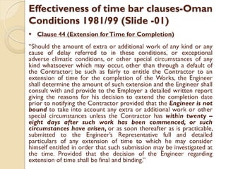 Effectiveness of time bar clauses-Oman
Conditions 1981/99 (Slide -01)
 Clause 44 (Extension forTime for Completion)
“Should the amount of extra or additional work of any kind or any
cause of delay referred to in these conditions, or exceptional
adverse climatic conditions, or other special circumstances of any
kind whatsoever which may occur, other than through a default of
the Contractor; be such as fairly to entitle the Contractor to an
extension of time for the completion of the Works, the Engineer
shall determine the amount of such extension and the Engineer shall
consult with and provide to the Employer a detailed written report
giving the reasons for his decision to extend the completion date
prior to notifying the Contractor provided that the Engineer is not
bound to take into account any extra or additional work or other
special circumstances unless the Contractor has within twenty –
eight days after such work has been commenced, or such
circumstances have arisen, or as soon thereafter as is practicable,
submitted to the Engineer’s Representative full and detailed
particulars of any extension of time to which he may consider
himself entitled in order that such submission may be investigated at
the time. Provided that the decision of the Engineer regarding
extension of time shall be final and binding.”
 