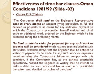 Effectiveness of time bar clauses-Oman
Conditions 1981/99 (Slide -02)
 Clause 52.5 (Claims)
“The Contractor shall send to the Engineer’s Representative
once in every month an account giving particulars, as full and
detailed as possible, of all claims for any additional payment to
which the Contractor may consider himself entitled and of all
extra or additional work ordered by the Engineer which he has
executed during the preceding month.
No final or interim claim for payment for any such work or
expense will be considered which has not been included in such
particulars. Provided always that the Engineer shall be entitled to
authorize payment to be made for any such work or expenses,
notwithstanding the Contractor’s failure to comply with this
condition, if the Contractor has, at the earliest practicable
opportunity, notified the Engineer in writing that he intends to
make a claim for such work and has as soon as is practicable
thereafter send detailed particulars of the claim.”
 