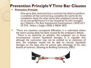 Prevention PrincipleVTime Bar Clauses
 Prevention Principle
One party [the contractor] to a contract has failed to perform
a condition of that contract [e.g. complete the works by the
completion date], the other party [the employer] cannot rely
on its non-performance if it was caused by his own wrongful
act. [ Roberts v.The Bury Improvement Commissioners (1870) LR 5
CP 310, Holme v. Guppy (1838) 3 M&W 387]
 ‘There are, however, conceptual difficulties, it is submitted, where
the event causing delay has been caused by the employer’s default . .
. There is no authority on whether the employer can in those
circumstances recover liquidated damages. It is arguable that
although the contractor may not be entitled to an extension of
time, the employer would not be able to recover liquidated
damages on the basis that he cannot take advantage of his own
breach of contract.’ (Keating on Building Contracts, 2001)
 