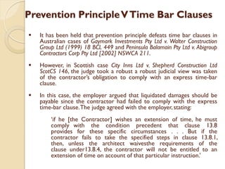 Prevention PrincipleVTime Bar Clauses
 It has been held that prevention principle defeats time bar clauses in
Australian cases of Gaymark Investments Pty Ltd v. Walter Construction
Group Ltd (1999) 18 BCL 449 and Peninsula Balamain Pty Ltd v. Abigroup
Contractors Corp Pty Ltd [2002] NSWCA 211.
 However, in Scottish case City Inns Ltd v. Shepherd Construction Ltd
ScotCS 146, the judge took a robust a robust judicial view was taken
of the contractor’s obligation to comply with an express time-bar
clause.
 In this case, the employer argued that liquidated damages should be
payable since the contractor had failed to comply with the express
time-bar clause.The judge agreed with the employer, stating:
‘if he [the Contractor] wishes an extension of time, he must
comply with the condition precedent that clause 13.8
provides for these specific circumstances . . . But if the
contractor fails to take the specified steps in clause 13.8.1,
then, unless the architect waivesthe requirements of the
clause under13.8.4, the contractor will not be entitled to an
extension of time on account of that particular instruction.’
 