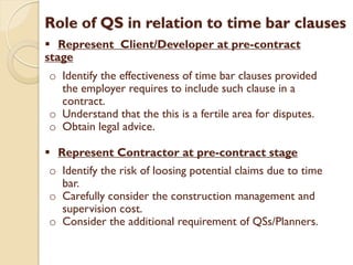 Role of QS in relation to time bar clauses
 Represent Client/Developer at pre-contract
stage
o Identify the effectiveness of time bar clauses provided
the employer requires to include such clause in a
contract.
o Understand that the this is a fertile area for disputes.
o Obtain legal advice.
 Represent Contractor at pre-contract stage
o Identify the risk of loosing potential claims due to time
bar.
o Carefully consider the construction management and
supervision cost.
o Consider the additional requirement of QSs/Planners.
 