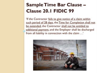 ‘If the Contractor fails to give notice of a claim within
such period of 28 days, the Time for Completion shall not
be extended, the Contractor shall not be entitled to
additional payment, and the Employer shall be discharged
from all liability in connection with the claim . . .’
SampleTime Bar Clause –
Clause 20.1 FIDIC 99
 