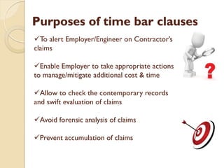 Purposes of time bar clauses
To alert Employer/Engineer on Contractor’s
claims
Enable Employer to take appropriate actions
to manage/mitigate additional cost & time
Allow to check the contemporary records
and swift evaluation of claims
Avoid forensic analysis of claims
Prevent accumulation of claims
 