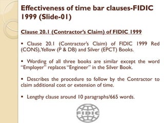 Effectiveness of time bar clauses-FIDIC
1999 (Slide-01)
Clause 20.1 (Contractor’s Claim) of FIDIC 1999
 Clause 20.1 (Contractor’s Claim) of FIDIC 1999 Red
(CONS),Yellow (P & DB) and Silver (EPCT) Books.
 Wording of all three books are similar except the word
“Employer” replaces “Engineer” in the Silver Book.
 Describes the procedure to follow by the Contractor to
claim additional cost or extension of time.
 Lengthy clause around 10 paragraphs/665 words.
 