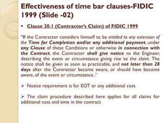 Effectiveness of time bar clauses-FIDIC
1999 (Slide -02)
 Clause 20.1 (Contractor’s Claim) of FIDIC 1999
“If the Contractor considers himself to be entitled to any extension of
the Time for Completion and/or any additional payment, under
any Clause of these Conditions or otherwise in connection with
the Contract, the Contractor shall give notice to the Engineer,
describing the event or circumstance giving rise to the claim. The
notice shall be given as soon as practicable, and not later than 28
days after the Contractor became aware, or should have become
aware, of the event or circumstance..”
 Notice requirement is for EOT or any additional cost.
 The claim procedure described here applies for all claims for
additional cost and time in the contract
 