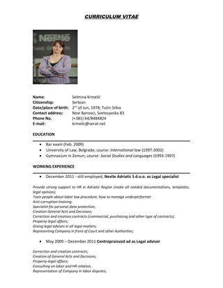 CURRICULUM VITAE
Name: Selmina Krmelić
Citizenship: Serbian
Date/place of birth: 2nd
of Jun, 1978; Tutin Srbia
Contact address: Novi Banovci, Svetosavska 83
Phone No. (+381) 64/8484824
E-mail: krmelic@verat.net
EDUCATION
• Bar exam (Feb. 2009)
• University of Law, Belgrade; course: International law (1997-2002)
• Gymnasium in Zemun; course: Social Studies and Languages (1993-1997)
WORKING EXPERIENCE
• December 2011 - still employed, Nestle Adriatic S d.o.o. as Legal specialist
Provide strong support to HR in Adriatic Region (make all needed documentations, templates,
legal opinion);
Train people about labor law procedure, how to manage underperformer
Anti-corruption training;
Specialist for personal data protection;
Creation General Acts and Decisions;
Correction and creation contracts (commercial, purchasing and other type of contracts);
Property-legal affairs;
Giving legal advises in all legal matters;
Representing Company in front of Court and other Authorities;
• May 2009 – December 2011 Centroproizvod ad as Legal advisor
Correction and creation contracts;
Creation of General Acts and Decisions;
Property-legal affairs;
Consulting on labor and HR relation;
Representation of Company in labor disputes;
 