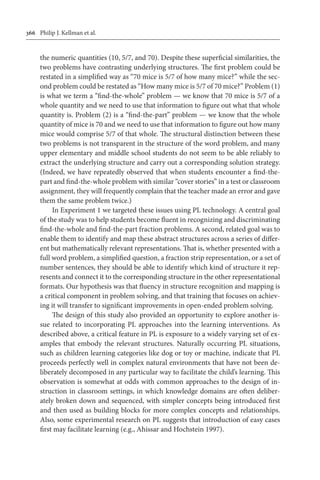 366	 Philip J. Kellman et al.
the numeric quantities (10, 5/7, and 70). Despite these superficial similarities, the
two problems have contrasting underlying structures. The first problem could be
restated in a simplified way as “70 mice is 5/7 of how many mice?” while the sec-
ond problem could be restated as “How many mice is 5/7 of 70 mice?” Problem (1)
is what we term a “find-the-whole” problem — we know that 70 mice is 5/7 of a
whole quantity and we need to use that information to figure out what that whole
quantity is. Problem (2) is a “find-the-part” problem — we know that the whole
quantity of mice is 70 and we need to use that information to figure out how many
mice would comprise 5/7 of that whole. The structural distinction between these
two problems is not transparent in the structure of the word problem, and many
upper elementary and middle school students do not seem to be able reliably to
extract the underlying structure and carry out a corresponding solution strategy.
(Indeed, we have repeatedly observed that when students encounter a find-the-
part and find-the-whole problem with similar “cover stories” in a test or classroom
assignment, they will frequently complain that the teacher made an error and gave
them the same problem twice.)
In Experiment 1 we targeted these issues using PL technology. A central goal
of the study was to help students become fluent in recognizing and discriminating
find-the-whole and find-the-part fraction problems. A second, related goal was to
enable them to identify and map these abstract structures across a series of differ-
ent but mathematically relevant representations. That is, whether presented with a
full word problem, a simplified question, a fraction strip representation, or a set of
number sentences, they should be able to identify which kind of structure it rep-
resents and connect it to the corresponding structure in the other representational
formats. Our hypothesis was that fluency in structure recognition and mapping is
a critical component in problem solving, and that training that focuses on achiev-
ing it will transfer to significant improvements in open-ended problem solving.
The design of this study also provided an opportunity to explore another is-
sue related to incorporating PL approaches into the learning interventions. As
described above, a critical feature in PL is exposure to a widely varying set of ex-
amples that embody the relevant structures. Naturally occurring PL situations,
such as children learning categories like dog or toy or machine, indicate that PL
proceeds perfectly well in complex natural environments that have not been de-
liberately decomposed in any particular way to facilitate the child’s learning. This
observation is somewhat at odds with common approaches to the design of in-
struction in classroom settings, in which knowledge domains are often deliber-
ately broken down and sequenced, with simpler concepts being introduced first
and then used as building blocks for more complex concepts and relationships.
Also, some experimental research on PL suggests that introduction of easy cases
first may facilitate learning (e.g., Ahissar and Hochstein 1997).
 