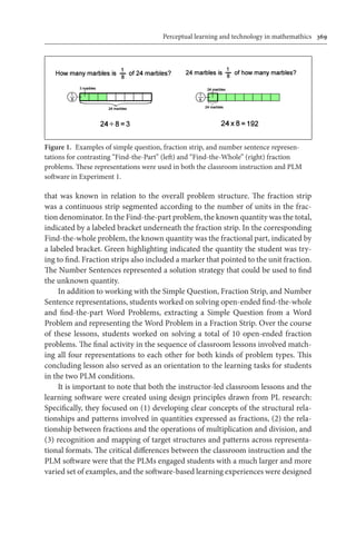 Perceptual learning and technology in mathemathics	 369
that was known in relation to the overall problem structure. The fraction strip
was a continuous strip segmented according to the number of units in the frac-
tion denominator. In the Find-the-part problem, the known quantity was the total,
indicated by a labeled bracket underneath the fraction strip. In the corresponding
Find-the-whole problem, the known quantity was the fractional part, indicated by
a labeled bracket. Green highlighting indicated the quantity the student was try-
ing to find. Fraction strips also included a marker that pointed to the unit fraction.
The Number Sentences represented a solution strategy that could be used to find
the unknown quantity.
In addition to working with the Simple Question, Fraction Strip, and Number
Sentence representations, students worked on solving open-ended find-the-whole
and find-the-part Word Problems, extracting a Simple Question from a Word
Problem and representing the Word Problem in a Fraction Strip. Over the course
of these lessons, students worked on solving a total of 10 open-ended fraction
problems. The final activity in the sequence of classroom lessons involved match-
ing all four representations to each other for both kinds of problem types. This
concluding lesson also served as an orientation to the learning tasks for students
in the two PLM conditions.
It is important to note that both the instructor-led classroom lessons and the
learning software were created using design principles drawn from PL research:
Specifically, they focused on (1) developing clear concepts of the structural rela-
tionships and patterns involved in quantities expressed as fractions, (2) the rela-
tionship between fractions and the operations of multiplication and division, and
(3) recognition and mapping of target structures and patterns across representa-
tional formats. The critical differences between the classroom instruction and the
PLM software were that the PLMs engaged students with a much larger and more
varied set of examples, and the software-based learning experiences were designed
Figure 1.  Examples of simple question, fraction strip, and number sentence represen-
tations for contrasting “Find-the-Part” (left) and “Find-the-Whole” (right) fraction
problems. These representations were used in both the classroom instruction and PLM
software in Experiment 1.
 