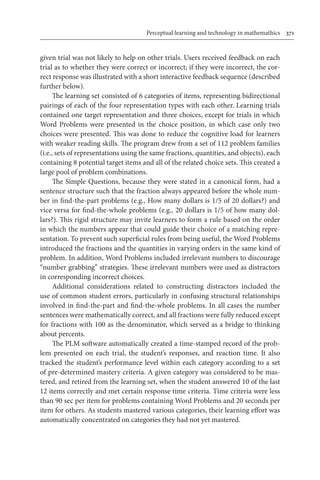 Perceptual learning and technology in mathemathics	 371
given trial was not likely to help on other trials. Users received feedback on each
trial as to whether they were correct or incorrect; if they were incorrect, the cor-
rect response was illustrated with a short interactive feedback sequence (described
further below).
The learning set consisted of 6 categories of items, representing bidirectional
pairings of each of the four representation types with each other. Learning trials
contained one target representation and three choices, except for trials in which
Word Problems were presented in the choice position, in which case only two
choices were presented. This was done to reduce the cognitive load for learners
with weaker reading skills. The program drew from a set of 112 problem families
(i.e., sets of representations using the same fractions, quantities, and objects), each
containing 8 potential target items and all of the related choice sets. This created a
large pool of problem combinations.
The Simple Questions, because they were stated in a canonical form, had a
sentence structure such that the fraction always appeared before the whole num-
ber in find-the-part problems (e.g., How many dollars is 1/5 of 20 dollars?) and
vice versa for find-the-whole problems (e.g., 20 dollars is 1/5 of how many dol-
lars?). This rigid structure may invite learners to form a rule based on the order
in which the numbers appear that could guide their choice of a matching repre-
sentation. To prevent such superficial rules from being useful, the Word Problems
introduced the fractions and the quantities in varying orders in the same kind of
problem. In addition, Word Problems included irrelevant numbers to discourage
“number grabbing” strategies. These irrelevant numbers were used as distractors
in corresponding incorrect choices.
Additional considerations related to constructing distractors included the
use of common student errors, particularly in confusing structural relationships
involved in find-the-part and find-the-whole problems. In all cases the number
sentences were mathematically correct, and all fractions were fully reduced except
for fractions with 100 as the denominator, which served as a bridge to thinking
about percents.
The PLM software automatically created a time-stamped record of the prob-
lem presented on each trial, the student’s responses, and reaction time. It also
tracked the student’s performance level within each category according to a set
of pre-determined mastery criteria. A given category was considered to be mas-
tered, and retired from the learning set, when the student answered 10 of the last
12 items correctly and met certain response time criteria. Time criteria were less
than 90 sec per item for problems containing Word Problems and 20 seconds per
item for others. As students mastered various categories, their learning effort was
automatically concentrated on categories they had not yet mastered.
 