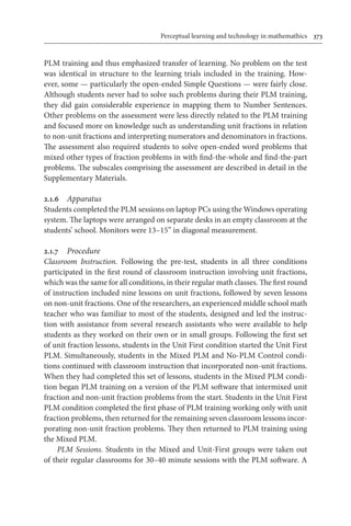 Perceptual learning and technology in mathemathics	 373
PLM training and thus emphasized transfer of learning. No problem on the test
was identical in structure to the learning trials included in the training. How-
ever, some — particularly the open-ended Simple Questions — were fairly close.
Although students never had to solve such problems during their PLM training,
they did gain considerable experience in mapping them to Number Sentences.
Other problems on the assessment were less directly related to the PLM training
and focused more on knowledge such as understanding unit fractions in relation
to non-unit fractions and interpreting numerators and denominators in fractions.
The assessment also required students to solve open-ended word problems that
mixed other types of fraction problems in with find-the-whole and find-the-part
problems. The subscales comprising the assessment are described in detail in the
Supplementary Materials.
2.1.6	 Apparatus
Students completed the PLM sessions on laptop PCs using the Windows operating
system. The laptops were arranged on separate desks in an empty classroom at the
students’ school. Monitors were 13–15” in diagonal measurement.
2.1.7	 Procedure
Classroom Instruction. Following the pre-test, students in all three conditions
participated in the first round of classroom instruction involving unit fractions,
which was the same for all conditions, in their regular math classes. The first round
of instruction included nine lessons on unit fractions, followed by seven lessons
on non-unit fractions. One of the researchers, an experienced middle school math
teacher who was familiar to most of the students, designed and led the instruc-
tion with assistance from several research assistants who were available to help
students as they worked on their own or in small groups. Following the first set
of unit fraction lessons, students in the Unit First condition started the Unit First
PLM. Simultaneously, students in the Mixed PLM and No-PLM Control condi-
tions continued with classroom instruction that incorporated non-unit fractions.
When they had completed this set of lessons, students in the Mixed PLM condi-
tion began PLM training on a version of the PLM software that intermixed unit
fraction and non-unit fraction problems from the start. Students in the Unit First
PLM condition completed the first phase of PLM training working only with unit
fraction problems, then returned for the remaining seven classroom lessons incor-
porating non-unit fraction problems. They then returned to PLM training using
the Mixed PLM.
PLM Sessions. Students in the Mixed and Unit-First groups were taken out
of their regular classrooms for 30–40 minute sessions with the PLM software. A
 