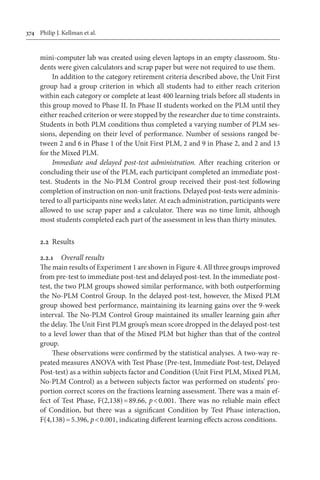 374	 Philip J. Kellman et al.
mini-computer lab was created using eleven laptops in an empty classroom. Stu-
dents were given calculators and scrap paper but were not required to use them.
In addition to the category retirement criteria described above, the Unit First
group had a group criterion in which all students had to either reach criterion
within each category or complete at least 400 learning trials before all students in
this group moved to Phase II. In Phase II students worked on the PLM until they
either reached criterion or were stopped by the researcher due to time constraints.
Students in both PLM conditions thus completed a varying number of PLM ses-
sions, depending on their level of performance. Number of sessions ranged be-
tween 2 and 6 in Phase 1 of the Unit First PLM, 2 and 9 in Phase 2, and 2 and 13
for the Mixed PLM.
Immediate and delayed post-test administration. After reaching criterion or
concluding their use of the PLM, each participant completed an immediate post-
test. Students in the No-PLM Control group received their post-test following
completion of instruction on non-unit fractions. Delayed post-tests were adminis-
tered to all participants nine weeks later. At each administration, participants were
allowed to use scrap paper and a calculator. There was no time limit, although
most students completed each part of the assessment in less than thirty minutes.
2.2	 Results
2.2.1	 Overall results
The main results of Experiment 1 are shown in Figure 4. All three groups improved
from pre-test to immediate post-test and delayed post-test. In the immediate post-
test, the two PLM groups showed similar performance, with both outperforming
the No-PLM Control Group. In the delayed post-test, however, the Mixed PLM
group showed best performance, maintaining its learning gains over the 9-week
interval. The No-PLM Control Group maintained its smaller learning gain after
the delay. The Unit First PLM group’s mean score dropped in the delayed post-test
to a level lower than that of the Mixed PLM but higher than that of the control
group.
These observations were confirmed by the statistical analyses. A two-way re-
peated measures ANOVA with Test Phase (Pre-test, Immediate Post-test, Delayed
Post-test) as a within subjects factor and Condition (Unit First PLM, Mixed PLM,
No-PLM Control) as a between subjects factor was performed on students’ pro-
portion correct scores on the fractions learning assessment. There was a main ef-
fect of Test Phase, F(2,138) = 89.66, p < 0.001. There was no reliable main effect
of Condition, but there was a significant Condition by Test Phase interaction,
F(4,138) = 5.396, p < 0.001, indicating different learning effects across conditions.
 