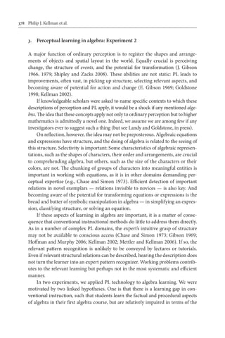 378	 Philip J. Kellman et al.
3.	 Perceptual learning in algebra: Experiment 2
A major function of ordinary perception is to register the shapes and arrange-
ments of objects and spatial layout in the world. Equally crucial is perceiving
change, the structure of events, and the potential for transformation (J. Gibson
1966, 1979; Shipley and Zacks 2008). These abilities are not static: PL leads to
improvements, often vast, in picking up structure, selecting relevant aspects, and
becoming aware of potential for action and change (E. Gibson 1969; Goldstone
1998; Kellman 2002).
If knowledgeable scholars were asked to name specific contexts to which these
descriptions of perception and PL apply, it would be a shock if any mentioned alge-
bra. The idea that these concepts apply not only to ordinary perception but to higher
mathematics is admittedly a novel one. Indeed, we assume we are among few if any
investigators ever to suggest such a thing (but see Landy and Goldstone, in press).
On reflection, however, the idea may not be preposterous. Algebraic equations
and expressions have structure, and the doing of algebra is related to the seeing of
this structure. Selectivity is important: Some characteristics of algebraic represen-
tations, such as the shapes of characters, their order and arrangements, are crucial
to comprehending algebra, but others, such as the size of the characters or their
colors, are not. The chunking of groups of characters into meaningful entities is
important in working with equations, as it is in other domains demanding per-
ceptual expertise (e.g., Chase and Simon 1973). Efficient detection of important
relations in novel exemplars — relations invisible to novices — is also key. And
becoming aware of the potential for transforming equations or expressions is the
bread and butter of symbolic manipulation in algebra — in simplifying an expres-
sion, classifying structure, or solving an equation.
If these aspects of learning in algebra are important, it is a matter of conse-
quence that conventional instructional methods do little to address them directly.
As in a number of complex PL domains, the expert’s intuitive grasp of structure
may not be available to conscious access (Chase and Simon 1973; Gibson 1969;
Hoffman and Murphy 2006; Kellman 2002; Mettler and Kellman 2006). If so, the
relevant pattern recognition is unlikely to be conveyed by lectures or tutorials.
Even if relevant structural relations can be described, hearing the description does
not turn the learner into an expert pattern recognizer. Working problems contrib-
utes to the relevant learning but perhaps not in the most systematic and efficient
manner.
In two experiments, we applied PL technology to algebra learning. We were
motivated by two linked hypotheses. One is that there is a learning gap in con-
ventional instruction, such that students learn the factual and procedural aspects
of algebra in their first algebra course, but are relatively impaired in terms of the
 