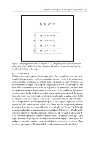 Perceptual learning and technology in mathemathics	 381
3.1.5	 Assessments
All assessments were presented on the computer. Three parallel versions were con-
structed. Corresponding problems on separate versions varied in the specific con-
stants, variables, or expressions appearing in each equation. Each participant saw
a different version in pre-test and post-test (and, for a subset, in delayed post-test),
with order counterbalanced across participants. Each version of the assessment
included two sections: Recognition problems and solve problems. Recognition
problems were similar to those in the learning module; they required the learner
to select a choice that comprised a legal transformation of a target equation. In the
assessments, only three choices were used — the correct answer and two distrac-
tors. Solve problems, requiring the participant to solve algebra equations contain-
ing one variable, were used as a transfer test. There were 16 recognition problems,
4 each involving the operators add, subtract, multiply, and divide. The left/right
orientation of problems in every category was balanced. There were 17 solve prob-
lems, 8 of which were based on the single operators add, subtract, multiply, and di-
vide. The other 9 problems were two-step problems. For example, solving 4 = 2t / 3
might involve multiplying both sides by 3 and then dividing by 2. Participants first
worked on solve-for-variable problems and then transformation problems. These
problems were presented individually in random order for each participant.
Figure 5.  Sample problem from the Algebra PLM. A target equation appears at the top
and the user selects which of the four choices on the bottom corresponds to a legal alge-
braic transformation of the target.
 