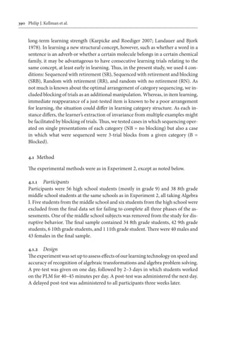 390	 Philip J. Kellman et al.
long-term learning strength (Karpicke and Roediger 2007; Landauer and Bjork
1978). In learning a new structural concept, however, such as whether a word in a
sentence is an adverb or whether a certain molecule belongs in a certain chemical
family, it may be advantageous to have consecutive learning trials relating to the
same concept, at least early in learning. Thus, in the present study, we used 4 con-
ditions: Sequenced with retirement (SR), Sequenced with retirement and blocking
(SRB), Random with retirement (RR), and random with no retirement (RN). As
not much is known about the optimal arrangement of category sequencing, we in-
cluded blocking of trials as an additional manipulation. Whereas, in item learning,
immediate reappearance of a just-tested item is known to be a poor arrangement
for learning, the situation could differ in learning category structure. As each in-
stance differs, the learner’s extraction of invariance from multiple examples might
be facilitated by blocking of trials. Thus, we tested cases in which sequencing oper-
ated on single presentations of each category (NB = no blocking) but also a case
in which what were sequenced were 3-trial blocks from a given category (B =
Blocked).
4.1	 Method
The experimental methods were as in Experiment 2, except as noted below.
4.1.1	 Participants
Participants were 56 high school students (mostly in grade 9) and 38 8th grade
middle school students at the same schools as in Experiment 2, all taking Algebra
I. Five students from the middle school and six students from the high school were
excluded from the final data set for failing to complete all three phases of the as-
sessments. One of the middle school subjects was removed from the study for dis-
ruptive behavior. The final sample contained 34 8th grade students, 42 9th grade
students, 6 10th grade students, and 1 11th grade student. There were 40 males and
43 females in the final sample.
4.1.2	 Design
The experiment was set up to assess effects of our learning technology on speed and
accuracy of recognition of algebraic transformations and algebra problem solving.
A pre-test was given on one day, followed by 2–3 days in which students worked
on the PLM for 40–45 minutes per day. A post-test was administered the next day.
A delayed post-test was administered to all participants three weeks later.
 