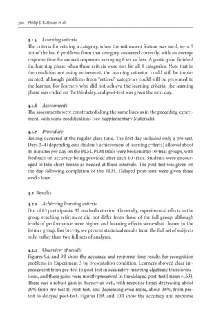 392	 Philip J. Kellman et al.
4.1.5	 Learning criteria
The criteria for retiring a category, when the retirement feature was used, were 5
out of the last 6 problems from that category answered correctly, with an average
response time for correct responses averaging 8 sec or less. A participant finished
the learning phase when these criteria were met for all 8 categories. Note that in
the condition not using retirement, the learning criterion could still be imple-
mented, although problems from “retired” categories could still be presented to
the learner. For learners who did not achieve the learning criteria, the learning
phase was ended on the third day, and post-test was given the next day.
4.1.6	 Assessments
The assessments were constructed along the same lines as in the preceding experi-
ment, with some modifications (see Supplementary Materials).
4.1.7	 Procedure
Testing occurred at the regular class time. The first day included only a pre-test.
Days 2–4 (depending on a student’s achievement of learning criteria) allowed about
45 minutes per day on the PLM. PLM trials were broken into 10-trial groups, with
feedback on accuracy being provided after each 10 trials. Students were encour-
aged to take short breaks as needed at these intervals. The post-test was given on
the day following completion of the PLM. Delayed post-tests were given three
weeks later.
4.2	 Results
4.2.1	 Achieving learning criteria
Out of 83 participants, 32 reached criterion. Generally, experimental effects in the
group reaching retirement did not differ from those of the full group, although
levels of performance were higher and learning effects somewhat clearer in the
former group. For brevity, we present statistical results from the full set of subjects
only, rather than two full sets of analyses.
4.2.2	 Overview of results
Figures 9A and 9B show the accuracy and response time results for recognition
problems in Experiment 3 by presentation condition. Learners showed clear im-
provement from pre-test to post-test in accurately mapping algebraic transforma-
tions, and these gains were mostly preserved in the delayed post-test (mean = .63).
There was a robust gain in fluency as well, with response times decreasing about
29% from pre-test to post-test, and decreasing even more, about 36%, from pre-
test to delayed post-test. Figures 10A and 10B show the accuracy and response
 