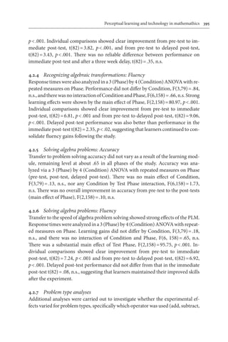 Perceptual learning and technology in mathemathics	 395
p < .001. Individual comparisons showed clear improvement from pre-test to im-
mediate post-test, t(82) = 3.82, p < .001, and from pre-test to delayed post-test,
t(82) = 3.43, p < .001. There was no reliable difference between performance on
immediate post-test and after a three week delay, t(82) = .35, n.s.
4.2.4	 Recognizing algebraic transformations: Fluency
Responsetimeswerealsoanalyzedina3 (Phase)by 4 (Condition) ANOVA with re-
peated measures on Phase. Performance did not differ by Condition, F(3,79) = .84,
n.s.,andtherewasnointeractionofConditionandPhase,F(6,158) = .66,n.s.Strong
learning effects were shown by the main effect of Phase, F(2,158) = 80.97, p < .001.
Individual comparisons showed clear improvement from pre-test to immediate
post-test, t(82) = 6.81, p < .001 and from pre-test to delayed post-test, t(82) = 9.06,
p < .001. Delayed post-test performance was also better than performance in the
immediate post-test t(82) = 2.35, p < .02, suggesting that learners continued to con-
solidate fluency gains following the study.
4.2.5	 Solving algebra problems: Accuracy
Transfer to problem solving accuracy did not vary as a result of the learning mod-
ule, remaining level at about .65 in all phases of the study. Accuracy was ana-
lyzed via a 3 (Phase) by 4 (Condition) ANOVA with repeated measures on Phase
(pre-test, post-test, delayed post-test). There was no main effect of Condition,
F(3,79) = .13, n.s., nor any Condition by Test Phase interaction, F(6,158) = 1.73,
n.s. There was no overall improvement in accuracy from pre-test to the post-tests
(main effect of Phase), F(2,158) = .10, n.s.
4.2.6	 Solving algebra problems: Fluency
Transfer to the speed of algebra problem solving showed strong effects of the PLM.
Response times were analyzed in a 3 (Phase) by 4 (Condition) ANOVA with repeat-
ed measures on Phase. Learning gains did not differ by Condition, F(3,79) = .18,
n.s., and there was no interaction of Condition and Phase, F(6, 158) = .65, n.s.
There was a substantial main effect of Test Phase, F(2,158) = 95.75, p < .001. In-
dividual comparisons showed clear improvement from pre-test to immediate
post-test, t(82) = 7.24, p < .001 and from pre-test to delayed post-test, t(82) = 6.92,
p < .001. Delayed post-test performance did not differ from that in the immediate
post-test t(82) = .08, n.s., suggesting that learners maintained their improved skills
after the experiment.
4.2.7	 Problem type analyses
Additional analyses were carried out to investigate whether the experimental ef-
fects varied for problem types, specifically which operator was used (add, subtract,
 