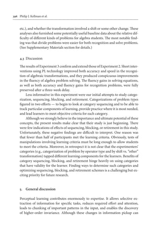 396	 Philip J. Kellman et al.
etc.), and whether the transformation involved a shift or some other change. These
analyses also furnished some potentially useful baseline data about the relative dif-
ficulty of different kinds of problems for algebra students. The most notable find-
ing was that divide problems were easier for both recognition and solve problems.
(See Supplementary Materials section for details.)
4.3	 Discussion
The results of Experiment 3 confirm and extend those of Experiment 2. Short inter-
ventions using PL technology improved both accuracy and speed in the recogni-
tion of algebraic transformations, and they produced conspicuous improvements
in the fluency of algebra problem solving. The fluency gains in solving equations,
as well as both accuracy and fluency gains for recognition problems, were fully
preserved after a three-week delay.
Less informative in this experiment were our initial attempts to study catego-
rization, sequencing, blocking, and retirement. Categorizations of problem types
figured in two efforts — to begin to look at category sequencing and to be able to
track particular components of learning, provide practice where it is most needed,
and lead learners to meet objective criteria for each category.
Although we strongly believe in the importance and ultimate potential of these
concepts, the present results make clear that their study is just beginning. There
were few indications of effects of sequencing, blocking, or retirement in this study.
Unfortunately, these negative findings are difficult to interpret. One reason was
that fewer than half of participants met the learning criteria. Obviously, tests of
manipulations involving learning criteria must be long enough to allow students
to meet the criteria. Moreover, in retrospect it is not clear that the experimenters’
categories (e.g., categorization of problem by operator type and by shift vs. “other”
transformation) tapped different learning components for the learners. Benefits of
category sequencing, blocking, and retirement hinge heavily on using categories
that have validity for the learner. Finding ways to determine such categories and
optimizing sequencing, blocking, and retirement schemes is a challenging but ex-
citing priority for future research.
5.	 General discussion
Perceptual learning contributes enormously to expertise. It allows selective ex-
traction of information for specific tasks, reduces required effort and attention,
leads to chunking of important patterns in the input, and enables the discovery
of higher-order invariance. Although these changes in information pickup can
 