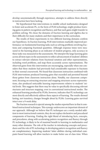 Perceptual learning and technology in mathemathics	 397
develop unsystematically through experience, attempts to address them directly
in instruction have been lacking.
We hypothesized that interventions in middle school mathematics designed
to foster and accelerate PL, in the form of PLM technology, might produce learn-
ing gains in pattern recognition and fluency, and that such gains might transfer to
problem solving. We chose the domains of fraction learning and algebra due to
their difficulty for many students and their importance in the curriculum.
The results of three experiments in two different learning domains confirm
our hypotheses. In fraction learning, PLM interventions markedly improved per-
formance on fundamental learning tasks such as solving problems involving frac-
tions and comparing fractional quantities. Although response times were mea-
sured in the learning phase as an indicator of student progress, only accuracy in
these tasks was measured in the assessments. We interpret the large learning gains
across all item types in the assessments to reflect advancement of students’ abilities
to extract relevant relations from fractional notation and other representations,
including word problems, and map them accurately across representations. The
observed gains from this intervention are encouraging, especially when one con-
siders that these students had previously had considerable exposure to fractions
in their normal coursework. We found that classroom instruction combined with
PLM interventions produced learning gains that exceeded and persisted beyond
those gotten from classroom instruction alone. Notably, our classroom compo-
nent, focusing on extracting structure and mapping structures across representa-
tions, also produced noticeable learning improvements relative to students’ ini-
tial levels. This suggests that there may be value in specifically discussing relevant
stuctures and structure mapping, even in conventional instructional modes. The
enhanced learning produced by PLMs, however, indicates that PL technology can
most directly and effectively address these aspects of learning. The results showed
lasting, not transitory, changes brought about by PLMs: Learning gains survived
intact over a 9-week delay.
The fraction research is special among the studies reported here in that it com-
bined instructional techniques. This synergy underscores an important element of
our approach. Although we believe that PL techniques are a sorely needed addi-
tion to most instructional contexts, they do not replace declarative and procedural
components of learning. Finding the right blend of introducing facts, concepts,
and procedures, along with accelerating pattern recognition and fluency through
PL technology, is likely to be of maximal benefit to learning in mathematics and
many other domains. The role of the teacher in introducing concepts and proce-
dures and the role of PL technology in developing pattern recognition and fluency
are complementary. Improving students’ latter abilities during individual com-
puter-based learning will allow teachers to make better use of class time. When
 
