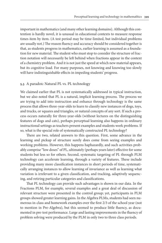 Perceptual learning and technology in mathemathics	 399
important in mathematics (and many other learning domains). Although this con-
tention is hardly novel, it is unusual in educational contexts to measure response
times item by item. (A test period may be time-limited, but individual problems
are usually not.) The reason fluency and accuracy should be considered together is
that, as students progress in mathematics, earlier learning is assumed as a founda-
tion for new material. The student who must stop to consider the structure of frac-
tion notation will necessarily be left behind when fractions appear in the context
of a chemistry problem. And it is not just the speed at which new material appears,
but its cognitive load. For many purposes, not knowing and knowing too slowly
will have indistinguishable effects in impeding students’ progress.
5.3	 A paradox: Natural PL vs. PL technology
We claimed earlier that PL is not systematically addressed in typical instruction,
but we also noted that PL is a natural, implicit learning process. The process we
are trying to add into instruction and enhance through technology is the same
process that allows three-year-olds to learn to classify new instances of dogs, toys,
and trucks, or squares and triangles, or natural concepts of any sort. If such a pro-
cess occurs naturally for three-year-olds (without lectures on the distinguishing
features of dogs and cats), perhaps perceptual learning also happens in ordinary
instructional settings as teachers present examples and students work problems. If
so, what is the special role of systematically constructed PL technology?
There are two, related answers to this question. First, some advance in the
learning and pickup of structure surely does come from seeing examples and
working problems. However, this happens haphazardly, and such activities prob-
ably comprise “low doses” of PL, ultimately (perhaps years later) effective for some
students but less so for others. Second, systematic targeting of PL through PLM
technology can accelerate learning, through a variety of features. These include
providing many more classification instances in short periods of time, systemati-
cally arranging instances to allow learning of invariance as well as learning what
variation is irrelevant to a given classification, and tracking, adaptively sequenc-
ing, and retiring particular categories and classifications.
That PL technology can provide such advantages is shown in our data. In the
Fractions PLM, for example, several examples and a great deal of discussion of
relevant structure were presented in the control group; yet, participants in PLM
groups showed greater learning gains. In the Algebra PLMs, students had seen nu-
merous in-class and homework examples over the first 2/3 of the school year (not
to mention in Pre-Algebra), but this seemed to produce little fluency, as docu-
mented in pre-test performance. Large and lasting improvements in the fluency of
problem solving were produced by the PLM in only two to three class periods.
 