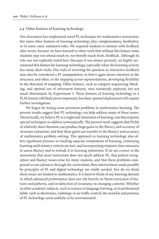 400	 Philip J. Kellman et al.
5.4	 Other features of learning technology
Our discussion has emphasized novel PL techniques for mathematics instruction,
but some other features of learning technology play complementary, facilitative,
or in some cases, unknown roles. We required students to interact with feedback
after errors, because we have learned in other work that without this feature some
students may not attend much to, nor benefit much from, feedback. Although its
role was not explicitly tested here (because it was always present), we highly rec-
ommend this feature for learning technology, especially when the learning activity
has many short trials. Our style of reversing the question in interactive feedback
may also be considered a PL manipulation, in that it again draws attention to the
structure, and often, to the mapping across representations, developing flexibility
in the direction of mapping. Other features, such as category sequencing, block-
ing, and optimal use of retirement features, were tentatively explored, but not
much illuminated, by Experiment 3. These features of learning technology in a
PLM format will likely prove important, but their optimal deployment will require
further investigation.
We began by noting some persistent problems in mathematics learning. The
present results suggest that PL technology can help address many of these issues.
Theoretically, we believe PL is a neglected dimension of learning, one that requires
special techniques to address systematically. The present work suggests that PLMs
of relatively short duration can produce large gains in the fluency and accuracy of
structure extraction, and that these gains can transfer to the fluency and accuracy
of mathematics problem solving. This approach to learning technology also of-
fers significant promise in tracking separate components of learning, continuing
learning until mastery criteria are met, and incorporating response time measures
to assess fluency and to include it in learning milestones. If we are correct in the
assessment that most instruction does not much address PL, that pattern recog-
nition and fluency issues arise for many students, and that these problems com-
pound as one advances through the curriculum, then interventions made possible
by principles of PL and digital technology are vitally needed. Nor do we think
these issues are limited to mathematics. It is hard to think of any learning domain
in which advanced performance does not rely heavily on fluent extraction of fea-
tures and patterns, and on detection of invariance in changing contexts. Whether
in other academic subjects, such as science or language learning, or in professional
fields, such as electronics, radiology or air traffic control, the need for and promise
of PL technology seem unlikely to be overestimated.
 