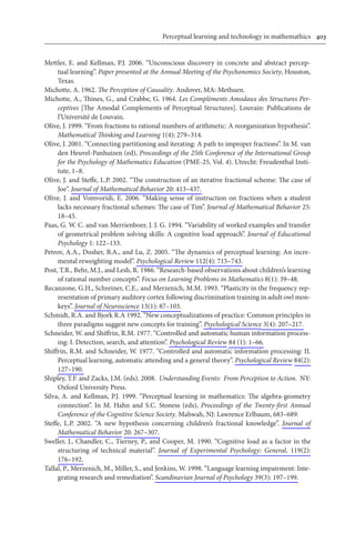 Perceptual learning and technology in mathemathics	 403
Mettler, E. and Kellman, P.J. 2006. “Unconscious discovery in concrete and abstract percep-
tual learning”. Paper presented at the Annual Meeting of the Psychonomics Society, Houston,
Texas.
Michotte, A. 1962. The Perception of Causality. Andover, MA: Methuen.
Michotte, A., Thines, G., and Crabbe, G. 1964. Les Compléments Amodaux des Structures Per-
ceptives [The Amodal Complements of Perceptual Structures]. Louvain: Publications de
l’Université de Louvain.
Olive, J. 1999. “From fractions to rational numbers of arithmetic: A reorganization hypothesis”.
Mathematical Thinking and Learning 1(4): 279–314.
Olive, J. 2001. “Connecting partitioning and iterating: A path to improper fractions”. In M. van
den Heuvel-Panhuizen (ed), Proceedings of the 25th Conference of the International Group
for the Psychology of Mathematics Education (PME-25, Vol. 4). Utrecht: Freudenthal Insti-
tute, 1–8.
Olive, J. and Steffe, L.P. 2002. “The construction of an iterative fractional scheme: The case of
Joe”. Journal of Mathematical Behavior 20: 413–437.
Olive, J. and Vomvoridi, E. 2006. “Making sense of instruction on fractions when a student
lacks necessary fractional schemes: The case of Tim”. Journal of Mathematical Behavior 25:
18–45.
Paas, G. W. C. and van Merrienboer, J. J. G. 1994. “Variability of worked examples and transfer
of geometrical problem solving skills: A cognitive load approach”. Journal of Educational
Psychology 1: 122–133.
Petrov, A.A., Dosher, B.A., and Lu, Z. 2005. “The dynamics of perceptual learning: An incre-
mental reweighting model”. Psychological Review 112(4): 715–743.
Post, T.R., Behr, M.J., and Lesh, R. 1986. “Research-based observations about children’s learning
of rational number concepts”. Focus on Learning Problems in Mathematics 8(1): 39–48.
Recanzone, G.H., Schreiner, C.E., and Merzenich, M.M. 1993. “Plasticity in the frequency rep-
resentation of primary auditory cortex following discrimination training in adult owl mon-
keys”. Journal of Neuroscience 13(1): 87–103.
Schmidt, R.A. and Bjork R.A 1992. “New conceptualizations of practice: Common principles in
three paradigms suggest new concepts for training”. Psychological Science 3(4): 207–217.
Schneider, W. and Shiffrin, R.M. 1977. “Controlled and automatic human information process-
ing: I. Detection, search, and attention”. Psychological Review 84 (1): 1–66.
Shiffrin, R.M. and Schneider, W. 1977. “Controlled and automatic information processing: II.
Perceptual learning, automatic attending and a general theory”. Psychological Review 84(2):
127–190.
Shipley, T.F. and Zacks, J.M. (eds). 2008. Understanding Events: From Perception to Action. NY:
Oxford University Press.
Silva, A. and Kellman, P.J. 1999. “Perceptual learning in mathematics: The algebra-geometry
connection”. In M. Hahn and S.C. Stoness (eds), Proceedings of the Twenty-first Annual
Conference of the Cognitive Science Society. Mahwah, NJ: Lawrence Erlbaum, 683–689.
Steffe, L.P. 2002. “A new hypothesis concerning children’s fractional knowledge”. Journal of
Mathematical Behavior 20: 267–307.
Sweller, J., Chandler, C., Tierney, P., and Cooper, M. 1990. “Cognitive load as a factor in the
structuring of technical material”. Journal of Experimental Psychology: General, 119(2):
176–192.
Tallal, P., Merzenich, M., Miller, S., and Jenkins, W. 1998. “Language learning impairment: Inte-
grating research and remediation”. Scandinavian Journal of Psychology 39(3): 197–199.
 