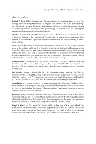 Perceptual learning and technology in mathemathics	 405
About the authors
Philip J. Kellman, PhD, is Professor and Chair of the Cognitive Area in the Department of Psy-
chology at the University of California, Los Angeles, and Director of the UCLA Human Percep-
tion Laboratory. He is also the founder and President of Insight Learning Technology, Inc. and
the author of patents in learning and display technology. His research spans basic and applied
areas in visual perception, cognition, and learning.
Christine Massey, PhD, is the Director of Research and Education at the Institute for Research
in Cognitive Science at the University of Pennsylvania. Her research interests connect basic
research in developmental cognitive science with mathematics and science learning in educa-
tional settings.
Zipora Roth is the director of curriculum development at PENNlincs, the pre-college education
group at the Institute for Research in Cognitive Science at the University of Pennsylvania. For
nearly four decades she has been invested in mathematics and science learning at the elementary
and middle-school levels, both as a classroom teacher and as a curriculum developer. In recent
years she has focused on linking current research on learning with educational practice, creating
technology-based instructional tools to support mathematics learning.
Timothy Burke is Lead Developer for the UCLA Human Perception Laboratory and Vice
President of Insight Learning Technology, Inc. He is a graduate of UCLA where he received a
Bachelors of Science in Cognitive Science with a Specialization in Computing and a minor in
mathematics.
Joel Zucker is Director of Research for the UCLA Human Perception Laboratory and Chief In-
formation Officer for Insight Learning Technology, Inc. He has over 20 years experience in the
technology industry as an IT professional, programmer, and Head of Engineering for Lava2140,
LLC. He is a graduate of UCLA and holds a Bachelors of Science in Cognitive Science.
Amanda Saw is a graduate student in cognitive psychology at the Claremont Graduate School.
She is interested in learning and evaluating educational technologies. She helps to maintain and
develop the Web Interface for Statistics Education website which features interactive tutorials
and other statistics education resources.
Katherine Aguero graduated from the University of Pennsylvania with a B.A. in Psychology.
She completed her degree of Master of Science in Education at Bank Street College of Education
while teaching in Brooklyn through the Teach for America program. She is currently teaching at
Promise Academy II, a charter school that is part of Harlem Children’s Zone.
Joseph A. Wise is the director of The Center for Effective Learning at New Roads School. For-
merly, he was a science teacher at Crossroads Upper School for Arts and Sciences for fourteen
years, and served as the Science Department Chair from 1988–1996. While at Crossroads, Mr.
Wise was founder and director of the W. M. Keck Math Science Institute from 1996–2001.
 