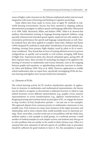 Perceptual learning and technology in mathemathics	 361
issues of higher-order structure (as the Gibsons emphasized earlier) and not much
integration with issues of learning and thinking in cognitive psychology.
Some efforts have been made in recent years to apply PL methods in real-
world learning environments. Success has been reported in adapting auditory
discrimination paradigms to address speech and language difficulties (Merzenich
et al. 1996; Tallal, Merzenich, Miller, and Jenkins 1998). Tallal et al. showed that
auditory discrimination training in language-learning-impaired children, using
specially enhanced and extended speech signals, improved not only auditory dis-
crimination performance but speech and language comprehension as well. Simi-
lar methods have also been applied to complex visual tasks. Kellman and Kaiser
(1994) designed PL methods to study pilots’ classification of aircraft attitude (e.g.,
climbing, turning) from primary flight displays (used by pilots to fly in instru-
ment conditions). They found that an hour of training allowed novices to process
configurations as quickly and accurately as civil aviators averaging 1000 hours
of flight time. Experienced pilots also showed substantial gains, paring 60% off
their response times. More recently, PL technology has begun to be applied to the
learning of structure in mathematics and science domains, such as the mapping
between graphs and equations, or apprehending molecular structure in chemis-
try (Silva and Kellman 1999; Wise et al. 2000). However, applications to middle
school mathematics that we report here, specifically investigating PLMs for frac-
tion learning and algebra, have not previously been attempted.
1.3	 Elements of PLMs
The critical learning activity for PL involves classification episodes. In applica-
tions to structure in mathematics and mathematical representations, the learner
may be asked to recognize or discriminate a relational structure or asked to map
related structures across different representations (e.g., graphic versus numeric
representations) or across transformations (e.g., algebraic transformations). In
designing learning interventions based on principles of PL, we engage the learner
in large numbers of brief classification episodes — not just one or two examples.
This approach departs from common practice in mathematics classrooms in two
notable ways. First, learners see many more instances of the target structures and
relationships and in more contexts than would normally occur in classroom set-
tings. There, most often, a teacher works one or two problems with the whole class,
students explore a rich example in small groups, or a textbook presents a small
number of worked examples in each chapter section, and students may then go on
to solve problems that are similar to the model in fairly obvious ways. Often it is
assumed that clear statement of relevant aspects of a problem type or procedure
should be sufficient for good students to learn it. Yet, this assumption is suspect
 