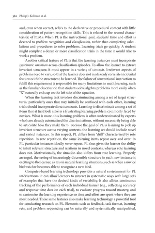 362	 Philip J. Kellman et al.
and, even when correct, refers to the declarative or procedural content with little
consideration of pattern recognition skills. This is related to the second charac-
teristic of PLMs: When PL is the instructional goal, students’ time and effort is
devoted to problem recognition and classification, rather than completing calcu-
lations and procedures to solve problems. Learning trials go quickly: A student
might complete a dozen or more classification trials in the time it would take to
work a problem.
Another critical feature of PL is that the learning instances must incorporate
systematic variation across classification episodes. To allow the learner to extract
invariant structure, it must appear in a variety of contexts. Irrelevant aspects of
problems need to vary, so that the learner does not mistakenly correlate incidental
features with the structure to be learned. The failure of conventional instruction to
fulfill this requirement is responsible for many limitations in math learning, such
as the familiar observation that students solve algebra problems more easily when
“X” naturally ends up on the left side of the equation.
When the learning task involves discriminating among a set of target struc-
tures, particularly ones that may initially be confused with each other, learning
trials should incorporate direct contrasts. Learning to discriminate among a set of
items that at first look alike is a frustrating learning problem commonly faced by
novices. What is more, this learning problem is often underestimated by experts
who have already automatized the discriminations, without necessarily being able
to articulate how they make them. Because the goal of PL is learning to pick up
invariant structure across varying contexts, the learning set should include novel
and varied instances. In this respect, PL differs from “drill” characterized by rote
repetition. In rote repetition, the same learning items repeat over and over. In
PL, particular instances ideally never repeat. PL thus gives the learner the ability
to intuit relevant structure and relations in novel contexts, whereas rote learning
does not. Motivationally, the situation also differs from rote learning. Properly
arranged, the seeing of increasingly discernible structure in each new instance is
exciting to the learner, as it is in natural learning situations, such as when a novice
birdwatcher becomes able to recognize a new bird.
Computer-based learning technology provides a natural environment for PL
interventions. It can allow learners to interact in systematic ways with large sets
of examples that have the desired kinds of variability. It also allows continuous
tracking of the performance of each individual learner (e.g., collecting accuracy
and response time data on each trial), to evaluate progress toward mastery, and
to customize the learning experience so time and effort are spent where they are
most needed. These same features also make learning technology a powerful tool
for conducting research on PL. Elements such as feedback, task format, learning
sets, and problem sequencing can be naturally and systematically manipulated,
 